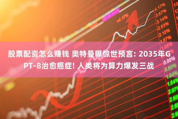 股票配资怎么赚钱 奥特曼曝惊世预言: 2035年GPT-8治愈癌症! 人类将为算力爆发三战