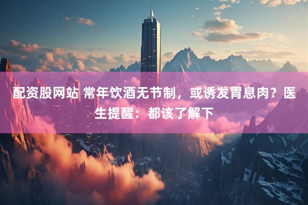 配资股网站 常年饮酒无节制，或诱发胃息肉？医生提醒：都该了解下
