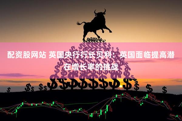 配资股网站 英国央行行长贝利：英国面临提高潜在增长率的挑战