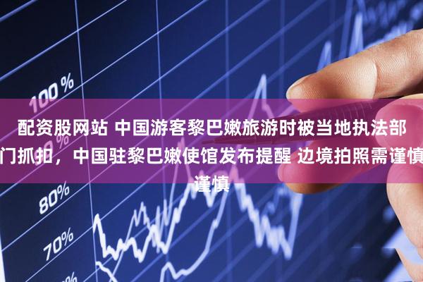 配资股网站 中国游客黎巴嫩旅游时被当地执法部门抓扣，中国驻黎巴嫩使馆发布提醒 边境拍照需谨慎