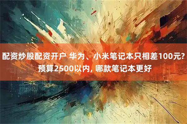 配资炒股配资开户 华为、小米笔记本只相差100元? 预算2500以内, 哪款笔记本更好