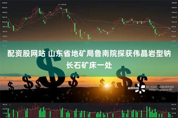配资股网站 山东省地矿局鲁南院探获伟晶岩型钠长石矿床一处