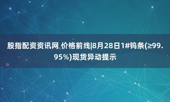 股指配资资讯网 价格前线|8月28日1#钨条(≥99.95%)现货异动提示
