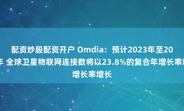 配资炒股配资开户 Omdia：预计2023年至2030年 全球卫星物联网连接数将以23.8%的复合年增长率增长