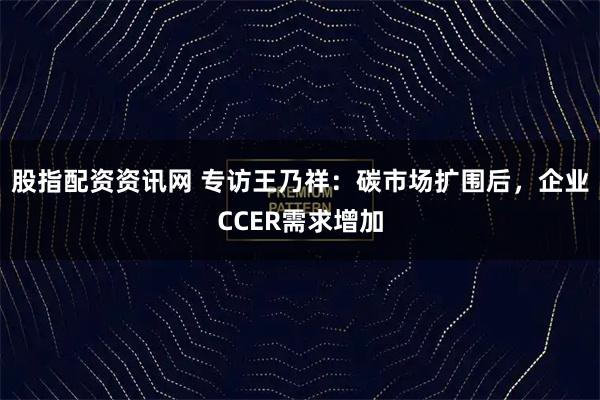 股指配资资讯网 专访王乃祥：碳市场扩围后，企业CCER需求增加