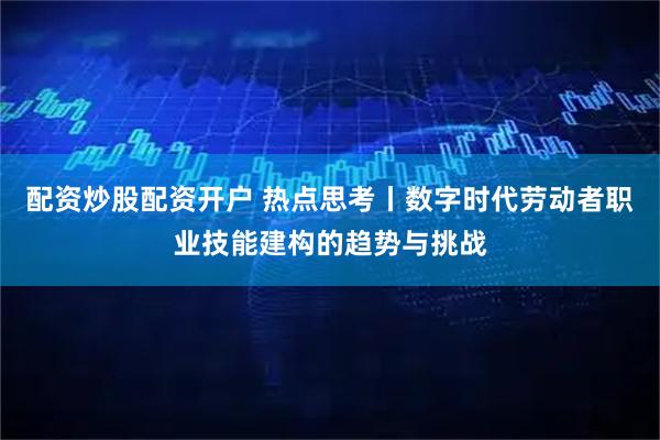 配资炒股配资开户 热点思考丨数字时代劳动者职业技能建构的趋势与挑战