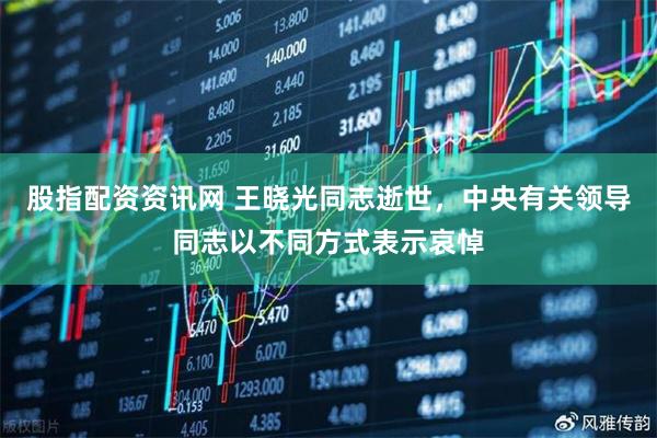 股指配资资讯网 王晓光同志逝世，中央有关领导同志以不同方式表示哀悼