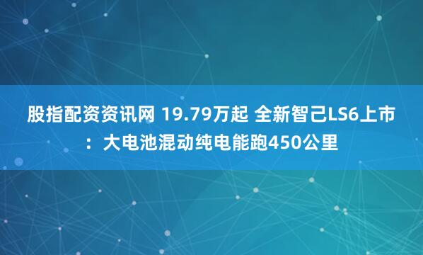 股指配资资讯网 19.79万起 全新智己LS6上市：大电池混动纯电能跑450公里