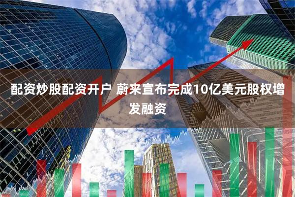 配资炒股配资开户 蔚来宣布完成10亿美元股权增发融资