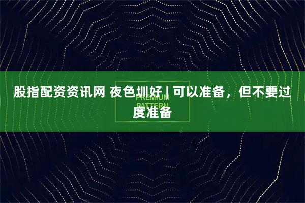 股指配资资讯网 夜色圳好 | 可以准备，但不要过度准备