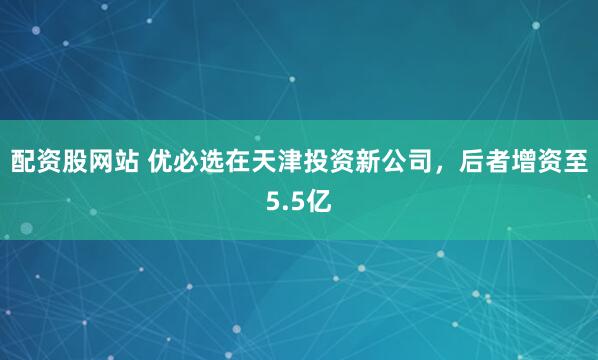 配资股网站 优必选在天津投资新公司，后者增资至5.5亿