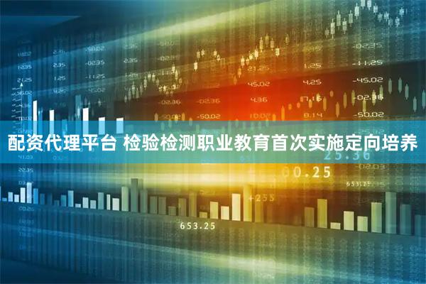 配资代理平台 检验检测职业教育首次实施定向培养