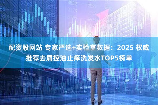 配资股网站 专家严选+实验室数据：2025 权威推荐去屑控油止痒洗发水TOP5榜单