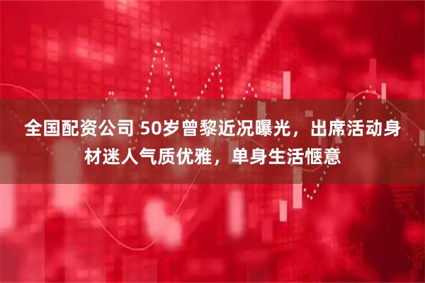 全国配资公司 50岁曾黎近况曝光，出席活动身材迷人气质优雅，单身生活惬意