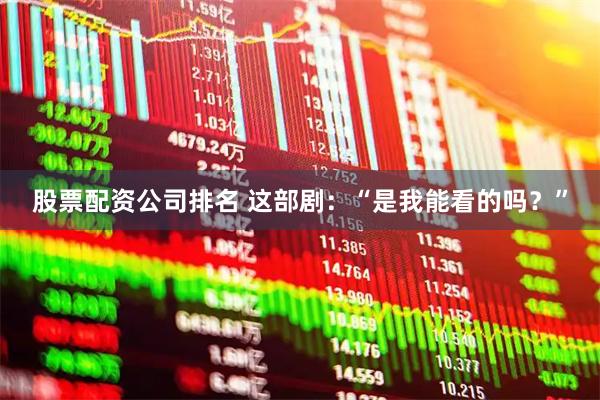 股票配资公司排名 这部剧：“是我能看的吗？”