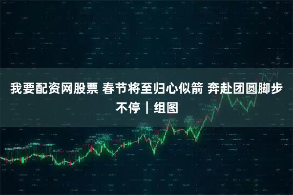 我要配资网股票 春节将至归心似箭 奔赴团圆脚步不停｜组图