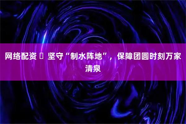 网络配资 ​坚守“制水阵地”，保障团圆时刻万家清泉
