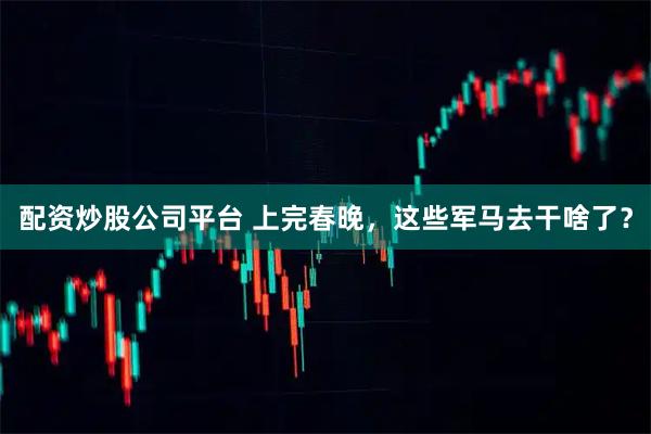 配资炒股公司平台 上完春晚，这些军马去干啥了？