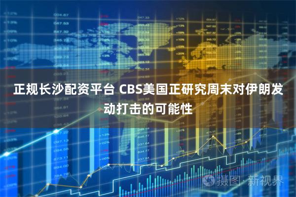 正规长沙配资平台 CBS美国正研究周末对伊朗发动打击的可能性