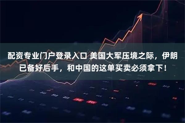 配资专业门户登录入口 美国大军压境之际，伊朗已备好后手，和中国的这单买卖必须拿下！