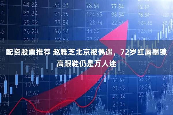 配资股票推荐 赵雅芝北京被偶遇，72岁红唇墨镜高跟鞋仍是万人迷