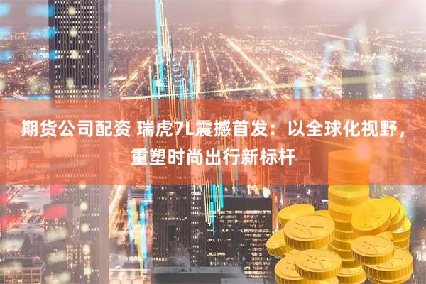 期货公司配资 瑞虎7L震撼首发：以全球化视野，重塑时尚出行新标杆