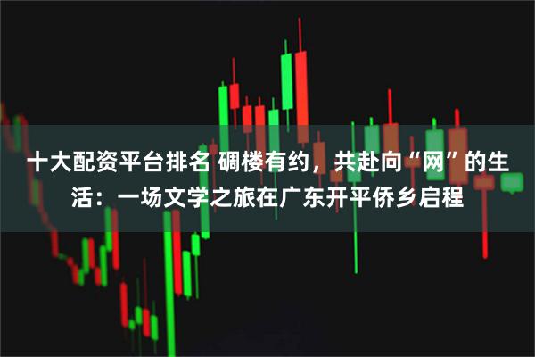 十大配资平台排名 碉楼有约，共赴向“网”的生活：一场文学之旅在广东开平侨乡启程