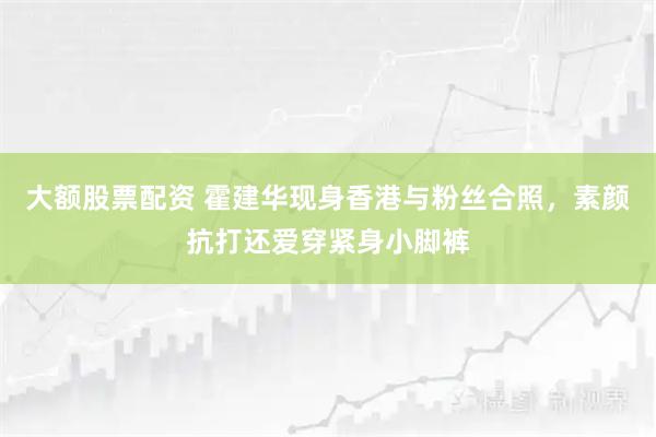大额股票配资 霍建华现身香港与粉丝合照，素颜抗打还爱穿紧身小脚裤