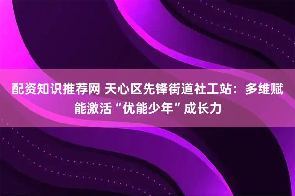配资知识推荐网 天心区先锋街道社工站:多维赋能激活“优能少年”成长力