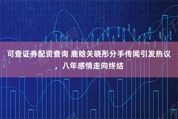 可查证券配资查询 鹿晗关晓彤分手传闻引发热议，八年感情走向终结