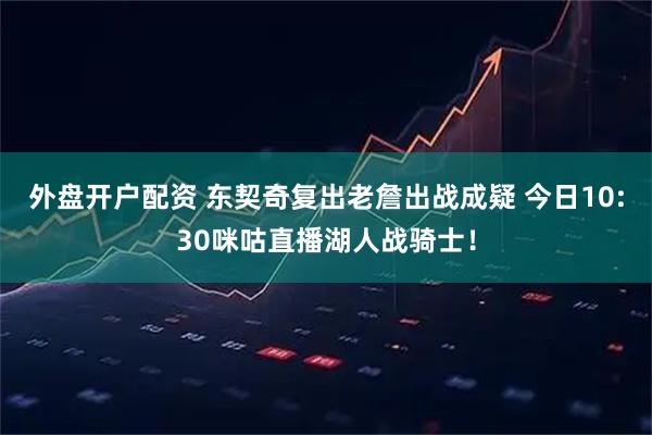 外盘开户配资 东契奇复出老詹出战成疑 今日10:30咪咕直播湖人战骑士！