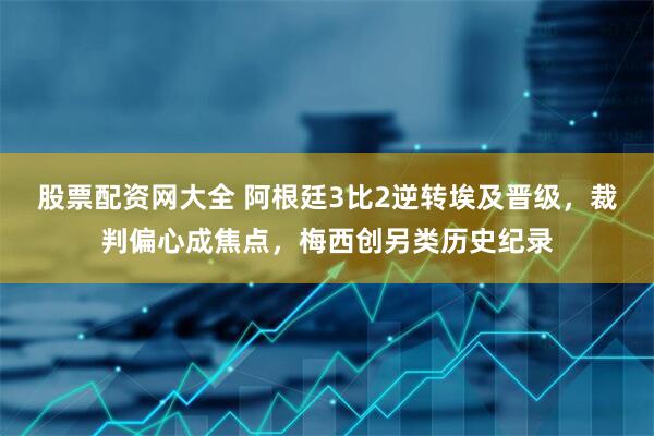 股票配资网大全 阿根廷3比2逆转埃及晋级,裁判偏心成焦点,梅西创另类历史纪录