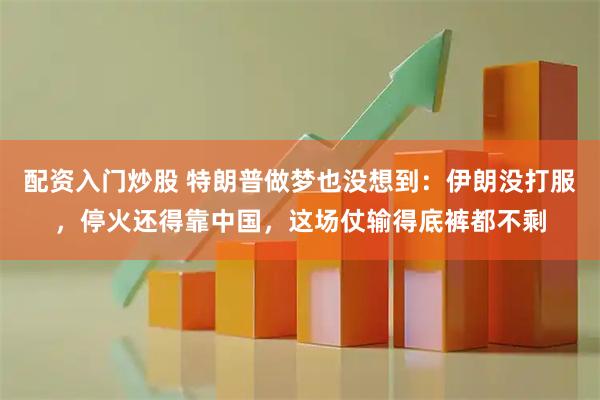 配资入门炒股 特朗普做梦也没想到：伊朗没打服，停火还得靠中国，这场仗输得底裤都不剩