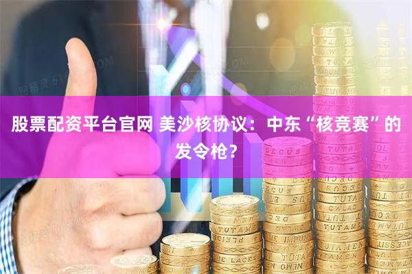 股票配资平台官网 美沙核协议:中东“核竞赛”的发令枪?