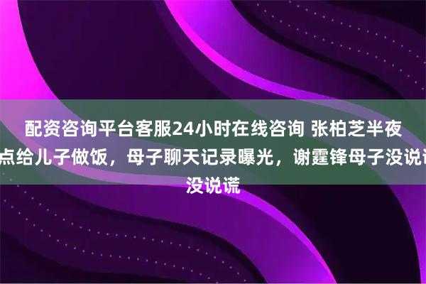 配资咨询平台客服24小时在线咨询 张柏芝半夜3点给儿子做饭,母子聊天记录曝光,谢霆锋母子没说谎
