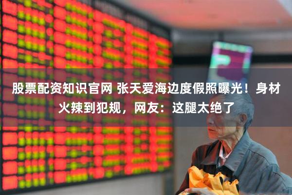 股票配资知识官网 张天爱海边度假照曝光！身材火辣到犯规，网友：这腿太绝了