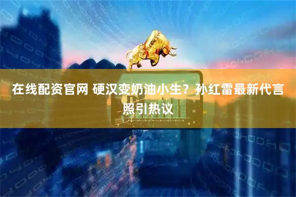 在线配资官网 硬汉变奶油小生？孙红雷最新代言照引热议