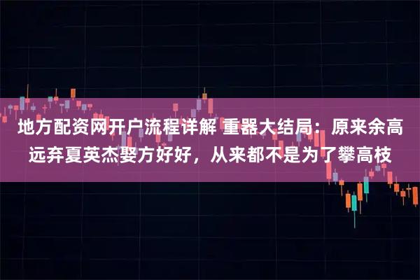地方配资网开户流程详解 重器大结局:原来余高远弃夏英杰娶方好好,从来都不是为了攀高枝