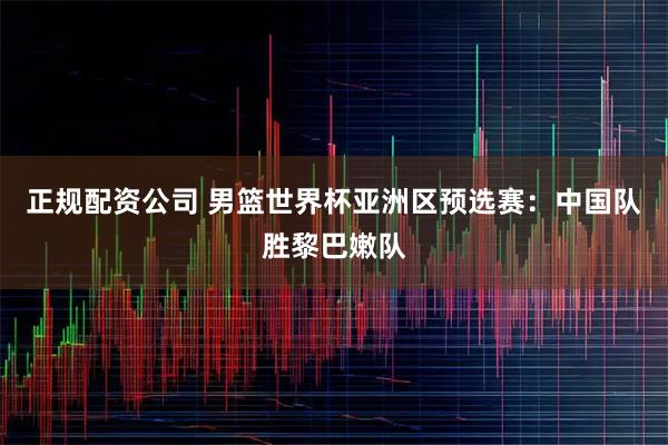 正规配资公司 男篮世界杯亚洲区预选赛：中国队胜黎巴嫩队