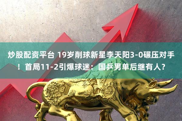 炒股配资平台 19岁削球新星李天阳3-0碾压对手！首局11-2引爆球迷：国乒男单后继有人？