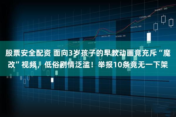 股票安全配资 面向3岁孩子的早教动画竟充斥“魔改”视频，低俗剧情泛滥！举报10条竟无一下架