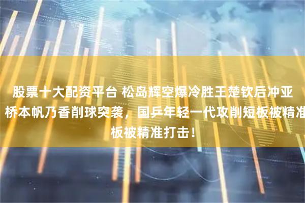 股票十大配资平台 松岛辉空爆冷胜王楚钦后冲亚锦赛，桥本帆乃香削球突袭，国乒年轻一代攻削短板被精准打击！